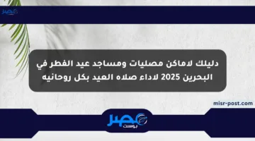 دليلك لأماكن مصليات ومساجد عيد الفطر في البحرين 2025 لأداء صلاة العيد بكل روحانية